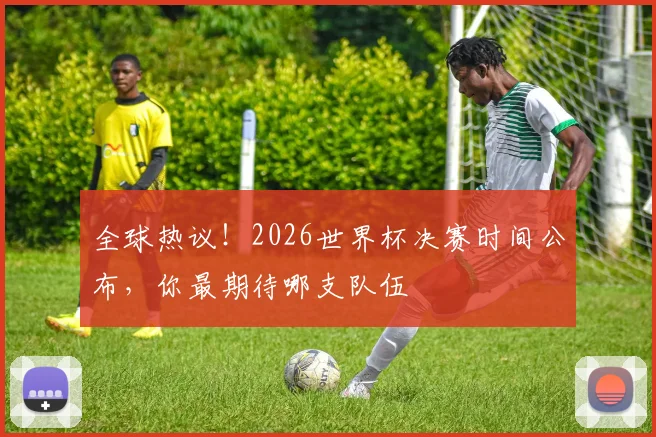 全球热议！2026世界杯决赛时间公布，你最期待哪支队伍