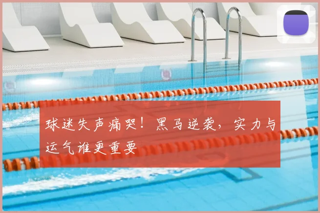 球迷失声痛哭！黑马逆袭，实力与运气谁更重要