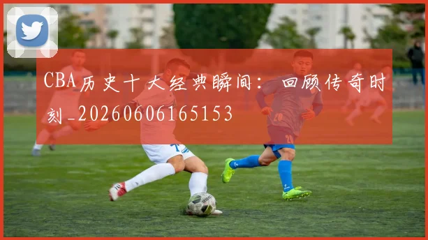 CBA历史十大经典瞬间:回顾传奇时刻_20260606165153