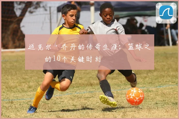 迈克尔·乔丹的传奇生涯:篮球之神的10个关键时刻