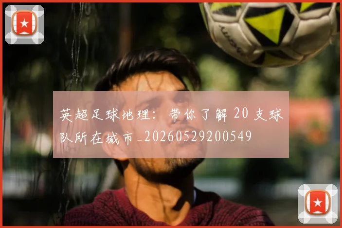 英超足球地理:带你了解 20 支球队所在城市_20260529200549