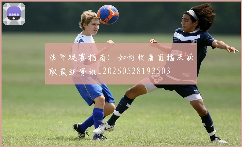 法甲观赛指南：如何收看直播及获取最新资讯_20260528193503