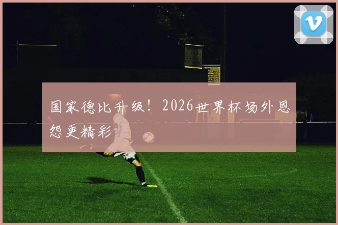 国家德比升级！2026世界杯场外恩怨更精彩