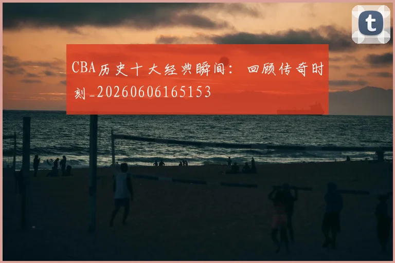 CBA历史十大经典瞬间:回顾传奇时刻_20260606165153