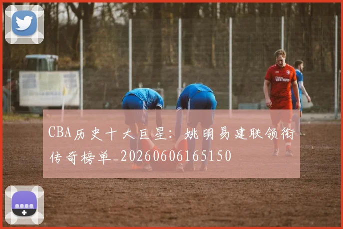 CBA历史十大巨星:姚明易建联领衔传奇榜单_20260606165150
