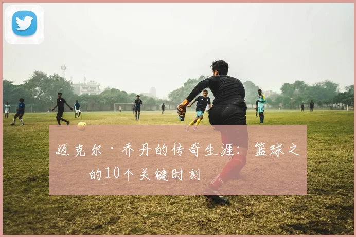 迈克尔·乔丹的传奇生涯:篮球之神的10个关键时刻